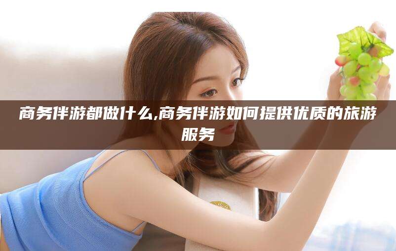 四平商务伴游都做什么,商务伴游如何提供优质的旅游服务