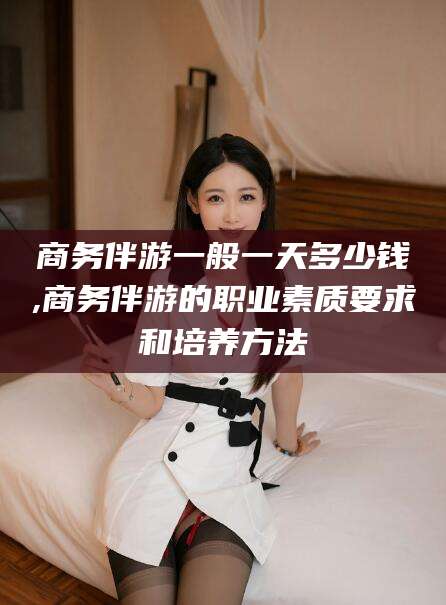 四平商务伴游一般一天多少钱,商务伴游的职业素质要求和培养方法