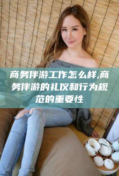 四平商务伴游工作怎么样,商务伴游的礼仪和行为规范的重要性