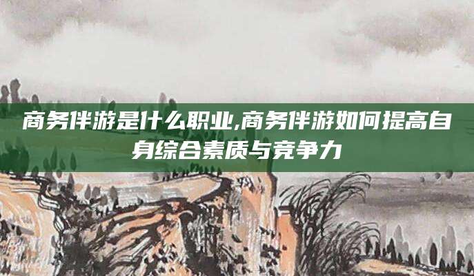 四平商务伴游是什么职业,商务伴游如何提高自身综合素质与竞争力