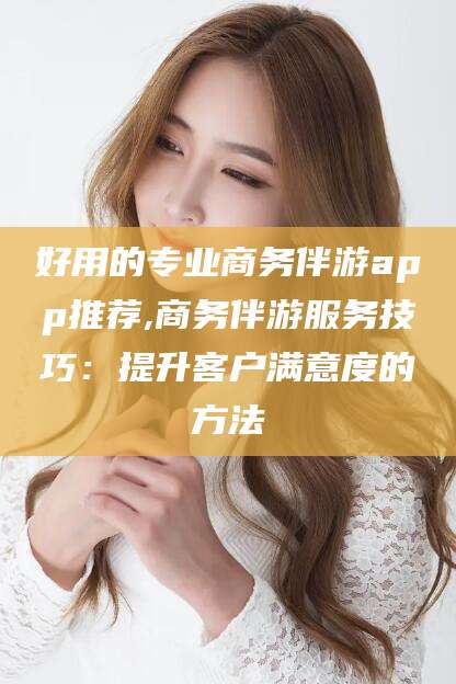四平好用的专业商务伴游app推荐,商务伴游服务技巧：提升客户满意度的方法