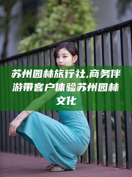 四平苏州园林旅行社,商务伴游带客户体验苏州园林文化
