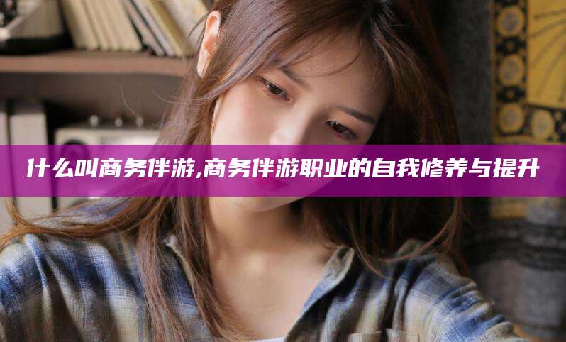 四平什么叫商务伴游,商务伴游职业的自我修养与提升
