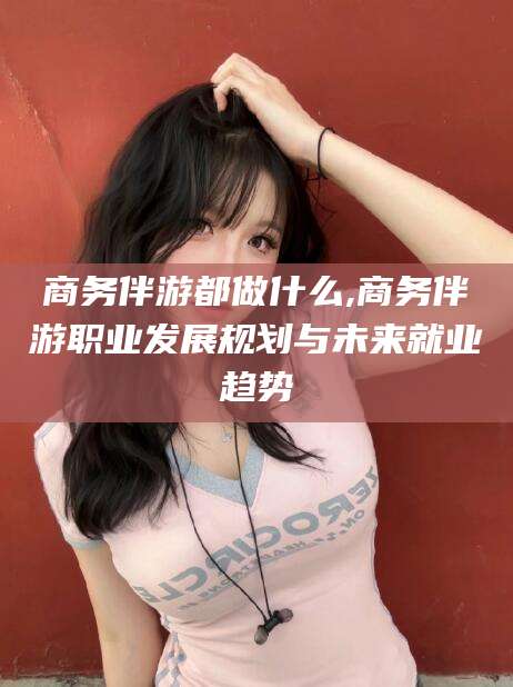 四平商务伴游都做什么,商务伴游职业发展规划与未来就业趋势
