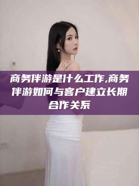 四平商务伴游是什么工作,商务伴游如何与客户建立长期合作关系