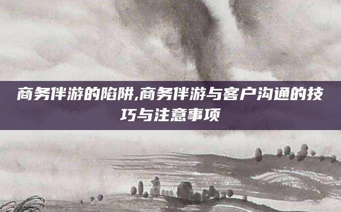 四平商务伴游的陷阱,商务伴游与客户沟通的技巧与注意事项