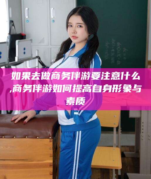 四平如果去做商务伴游要注意什么,商务伴游如何提高自身形象与素质
