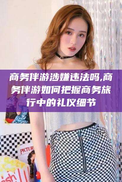 四平商务伴游涉嫌违法吗,商务伴游如何把握商务旅行中的礼仪细节