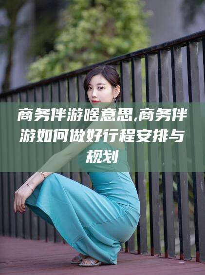 四平商务伴游啥意思,商务伴游如何做好行程安排与规划
