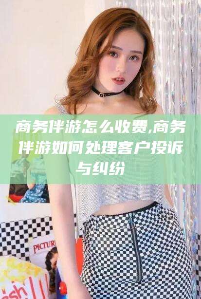 四平商务伴游怎么收费,商务伴游如何处理客户投诉与纠纷