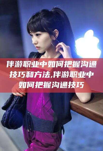 四平伴游职业中如何把握沟通技巧和方法,伴游职业中如何把握沟通技巧