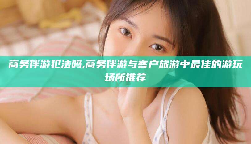 四平商务伴游犯法吗,商务伴游与客户旅游中最佳的游玩场所推荐