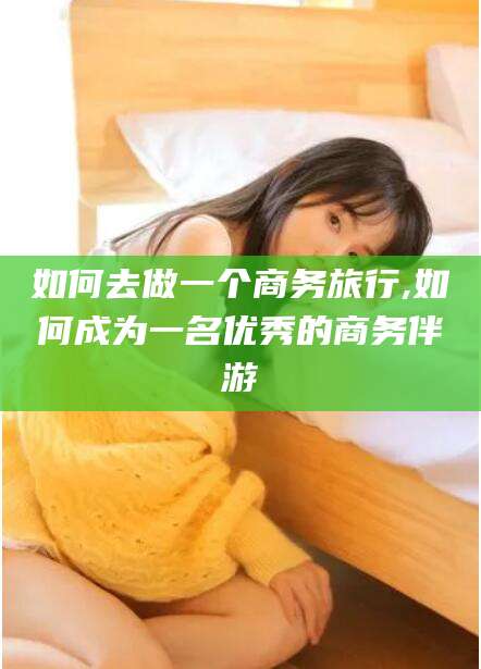 四平如何去做一个商务旅行,如何成为一名优秀的商务伴游