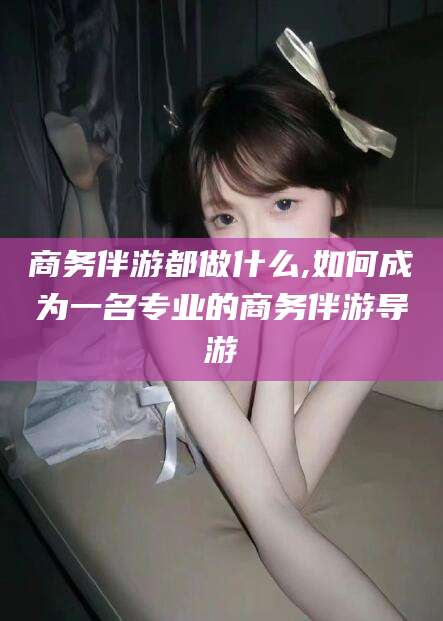 四平商务伴游都做什么,如何成为一名专业的商务伴游导游