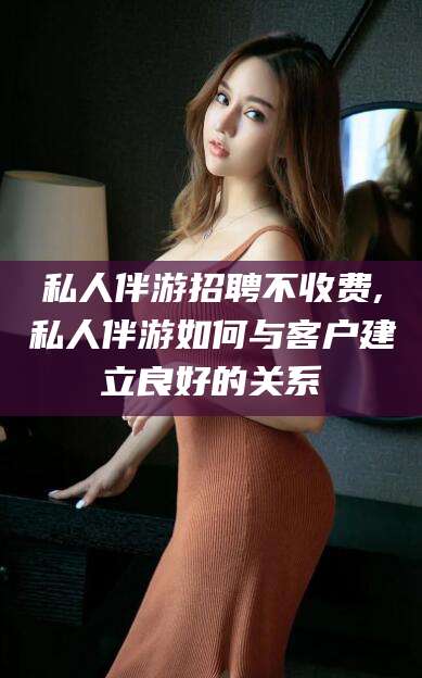 四平私人伴游招聘不收费,私人伴游如何与客户建立良好的关系