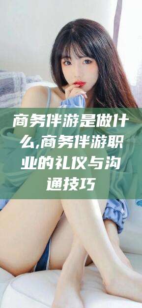 四平商务伴游是做什么,商务伴游职业的礼仪与沟通技巧