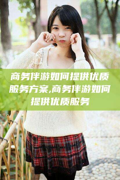 四平商务伴游如何提供优质服务方案,商务伴游如何提供优质服务