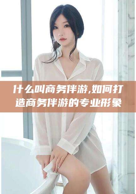 四平什么叫商务伴游,如何打造商务伴游的专业形象