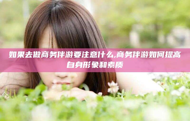 四平如果去做商务伴游要注意什么,商务伴游如何提高自身形象和素质