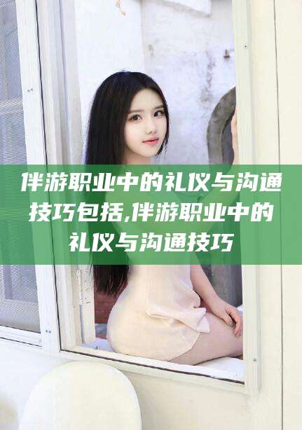 四平伴游职业中的礼仪与沟通技巧包括,伴游职业中的礼仪与沟通技巧