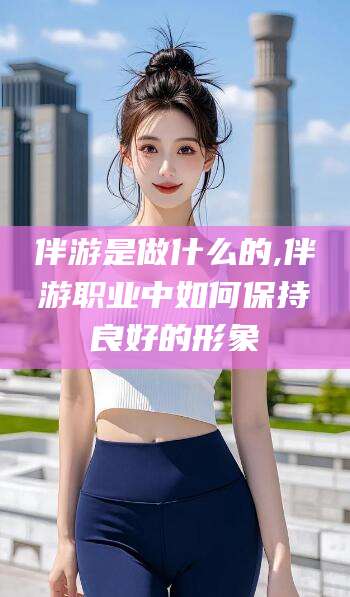 四平伴游是做什么的,伴游职业中如何保持良好的形象