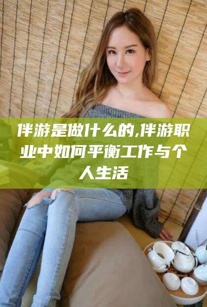 四平伴游是做什么的,伴游职业中如何平衡工作与个人生活