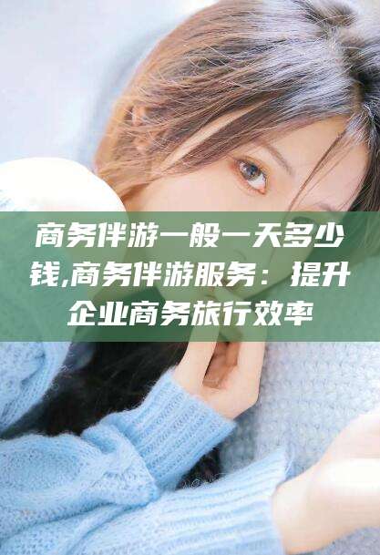 四平商务伴游一般一天多少钱,商务伴游服务：提升企业商务旅行效率