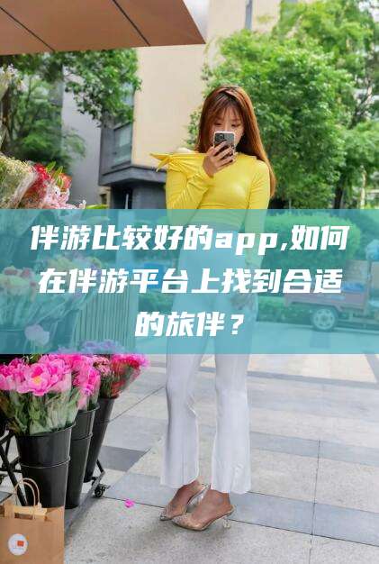 四平伴游比较好的app,如何在伴游平台上找到合适的旅伴？
