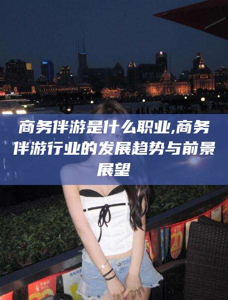四平商务伴游是什么职业,商务伴游行业的发展趋势与前景展望