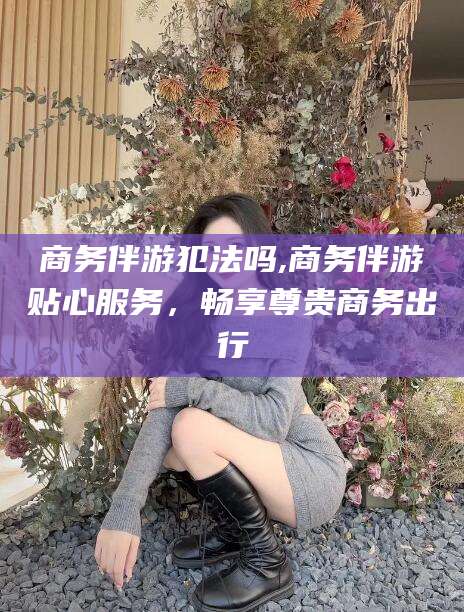 四平商务伴游犯法吗,商务伴游贴心服务，畅享尊贵商务出行