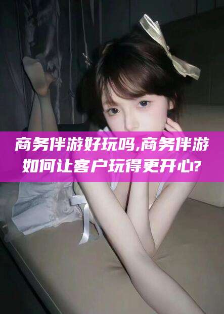 四平商务伴游好玩吗,商务伴游如何让客户玩得更开心?