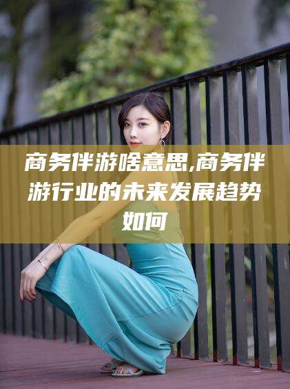 四平商务伴游啥意思,商务伴游行业的未来发展趋势如何