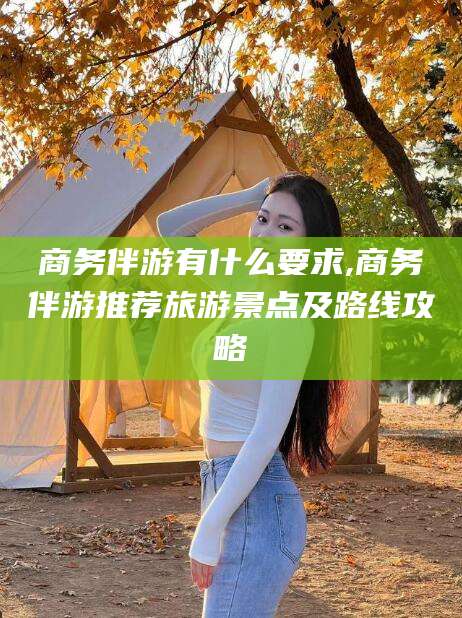 四平商务伴游有什么要求,商务伴游推荐旅游景点及路线攻略