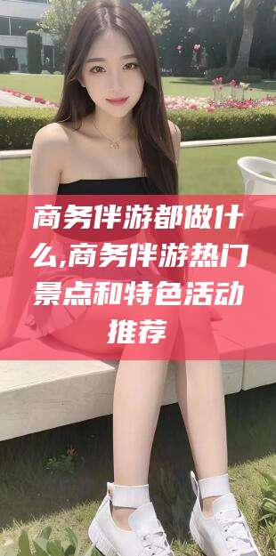 四平商务伴游都做什么,商务伴游热门景点和特色活动推荐