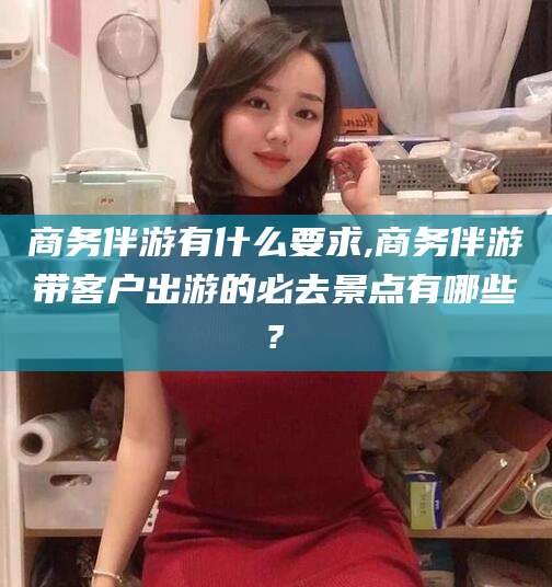 四平商务伴游有什么要求,商务伴游带客户出游的必去景点有哪些?