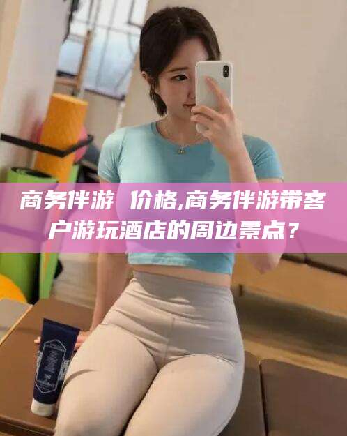 四平商务伴游 价格,商务伴游带客户游玩酒店的周边景点？