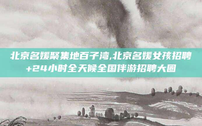 四平北京名媛聚集地百子湾,北京名媛女孩招聘+24小时全天候全国伴游招聘大圈