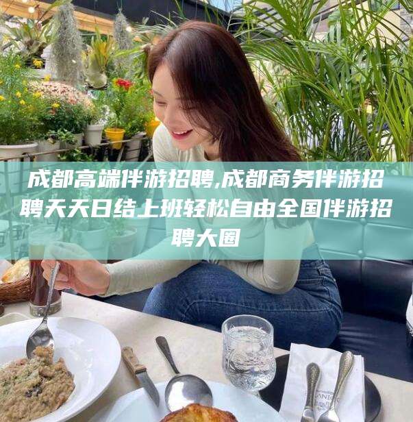 四平成都高端伴游招聘,成都商务伴游招聘天天日结上班轻松自由全国伴游招聘大圈