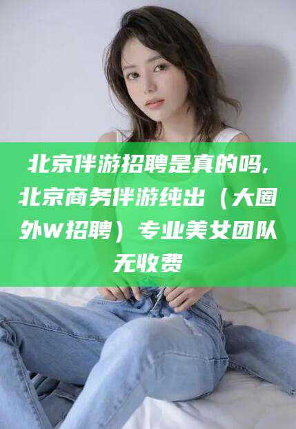 四平北京伴游招聘是真的吗,北京商务伴游纯出（大圈外W招聘）专业美女团队无收费