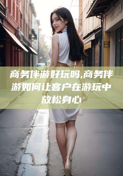 四平商务伴游好玩吗,商务伴游如何让客户在游玩中放松身心