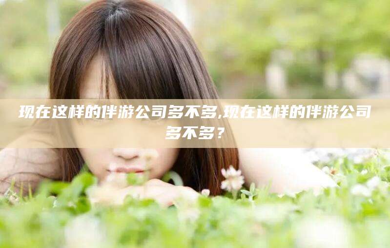 四平现在这样的伴游公司多不多,现在这样的伴游公司多不多？
