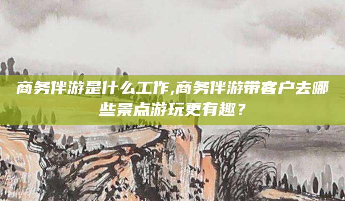 四平商务伴游是什么工作,商务伴游带客户去哪些景点游玩更有趣？