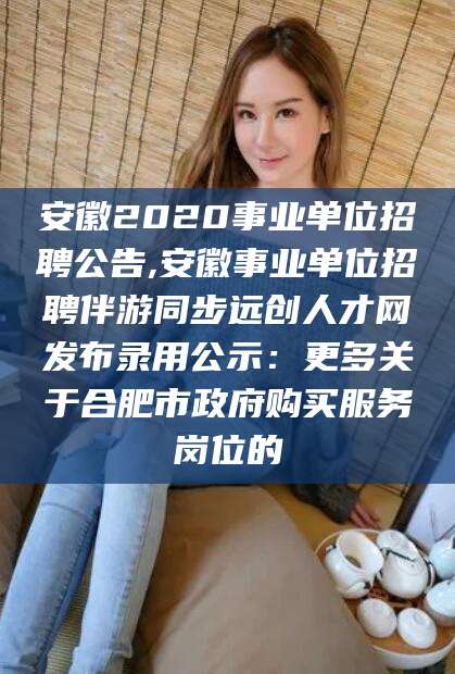 四平安徽2020事业单位招聘公告,安徽事业单位招聘伴游同步远创人才网发布录用公示：更多关于合肥市政府购买服务岗位的