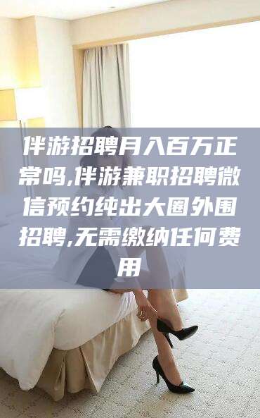 四平伴游招聘月入百万正常吗,伴游兼职招聘微信预约纯出大圈外围招聘,无需缴纳任何费用