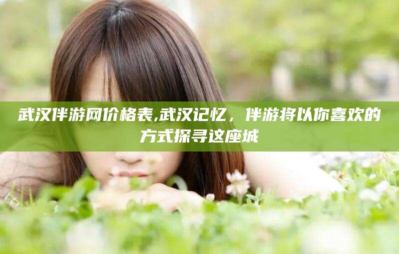 四平武汉伴游网价格表,武汉记忆，伴游将以你喜欢的方式探寻这座城