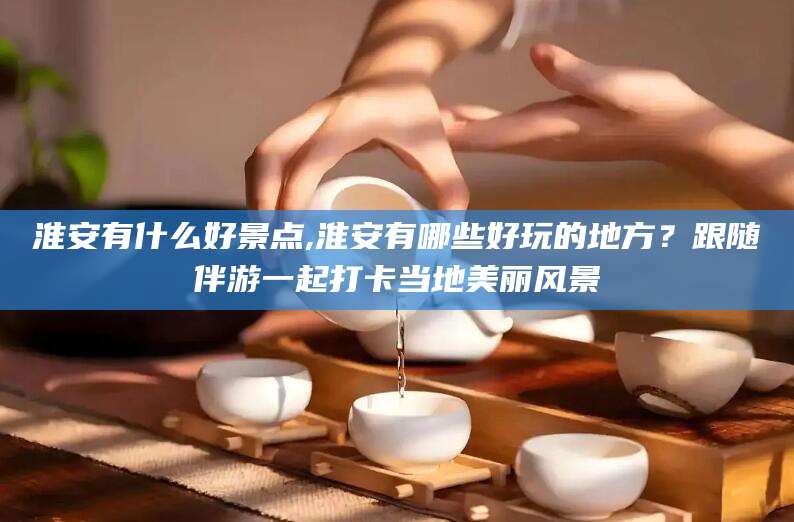 四平淮安有什么好景点,淮安有哪些好玩的地方？跟随伴游一起打卡当地美丽风景