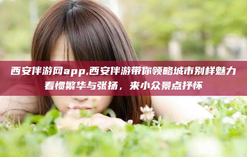 四平西安伴游网app,西安伴游带你领略城市别样魅力看惯繁华与张扬，来小众景点抒怀