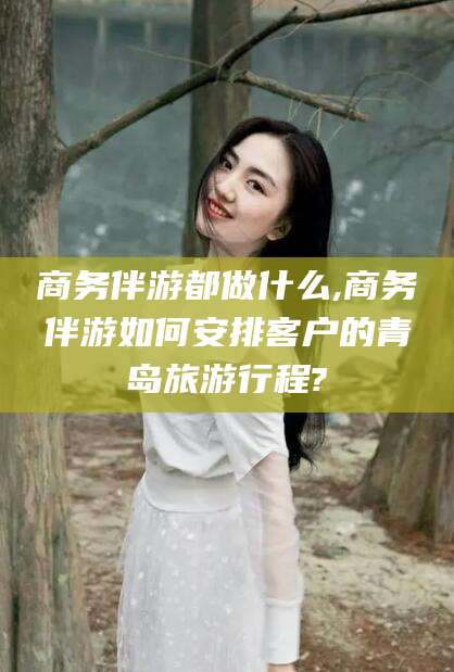 四平商务伴游都做什么,商务伴游如何安排客户的青岛旅游行程?