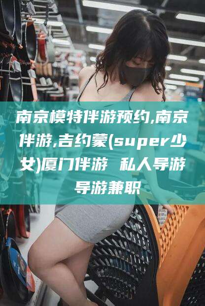 四平南京模特伴游预约,南京伴游,吉约蒙(super少女)厦门伴游 私人导游 导游兼职