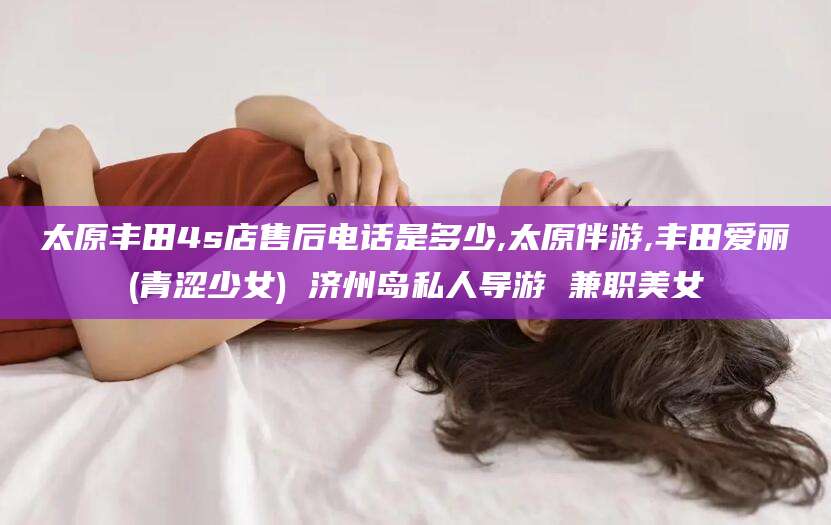 四平太原丰田4s店售后电话是多少,太原伴游,丰田爱丽(青涩少女) 济州岛私人导游 兼职美女
